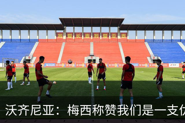 沃齐尼亚：梅西称赞我们是一支优秀的球队，我愿意去巴西踢球